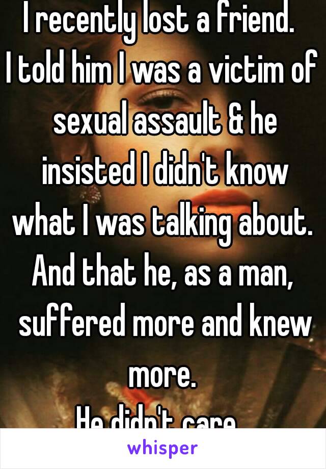 I recently lost a friend. 
I told him I was a victim of sexual assault & he insisted I didn't know what I was talking about. 
And that he, as a man, suffered more and knew more. 
He didn't care. 