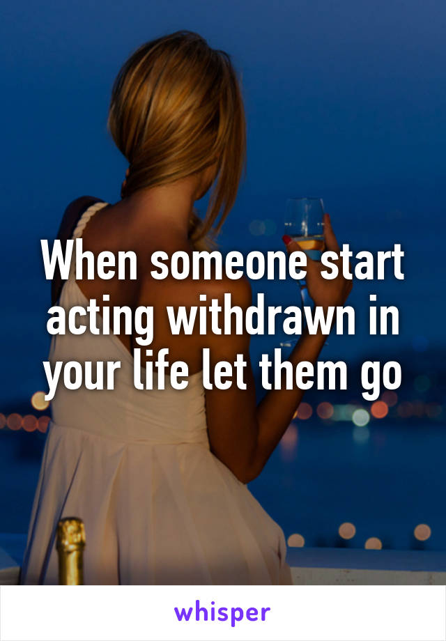 When someone start acting withdrawn in your life let them go