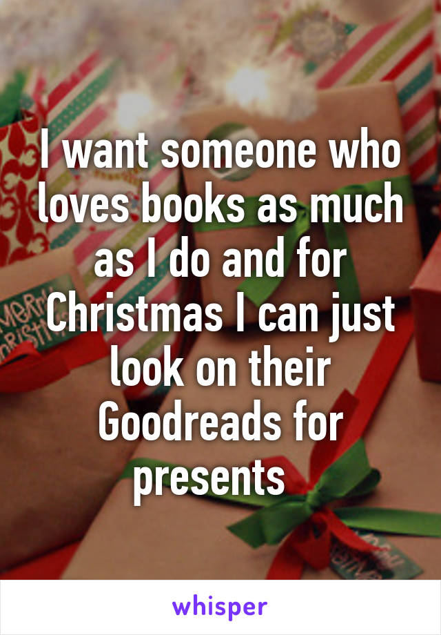 I want someone who loves books as much as I do and for Christmas I can just look on their Goodreads for presents  