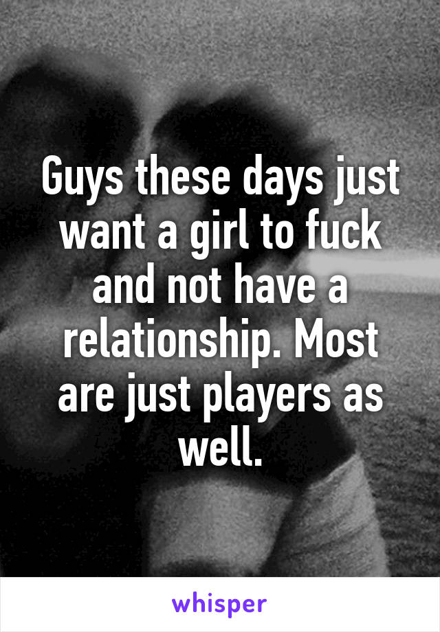 Guys these days just want a girl to fuck and not have a relationship. Most are just players as well.