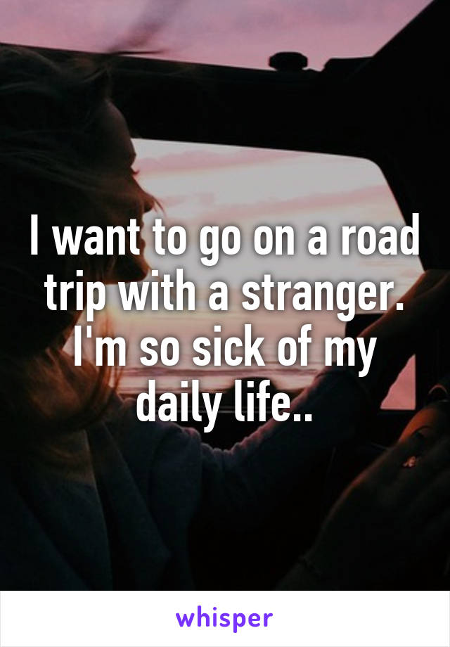 I want to go on a road trip with a stranger. I'm so sick of my daily life..