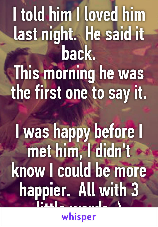 I told him I loved him last night.  He said it back.
This morning he was the first one to say it. 
I was happy before I met him, I didn't know I could be more happier.  All with 3 little words :)