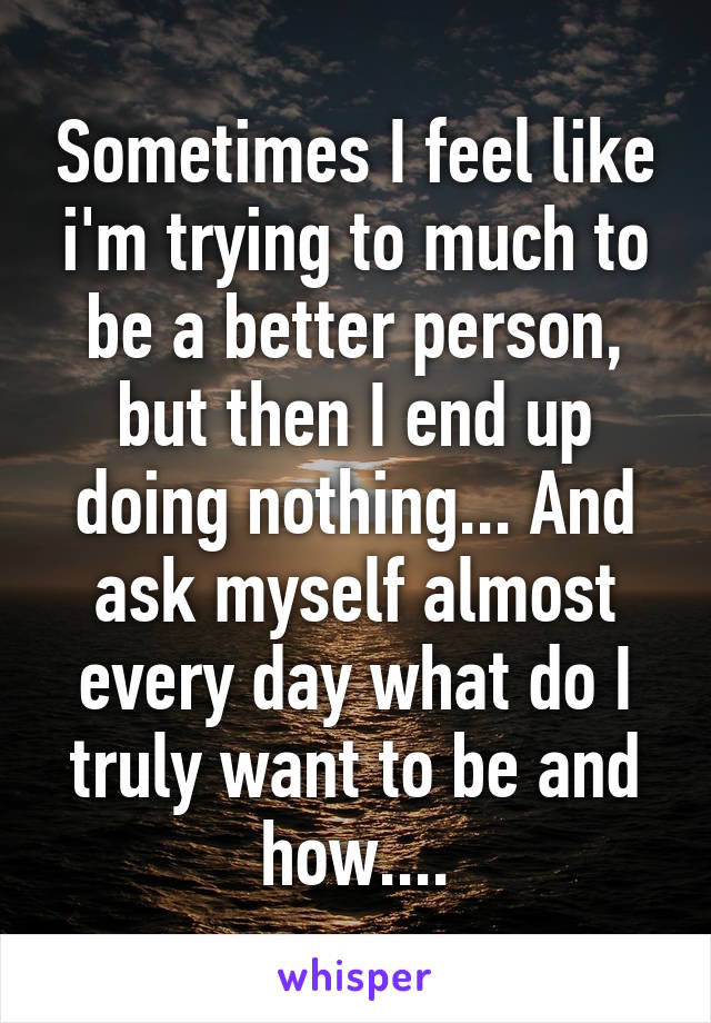 Sometimes I feel like i'm trying to much to be a better person, but then I end up doing nothing... And ask myself almost every day what do I truly want to be and how....