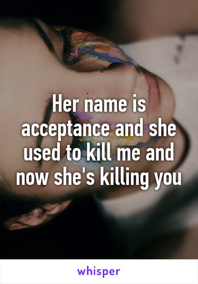 Her name is acceptance and she used to kill me and now she's killing you