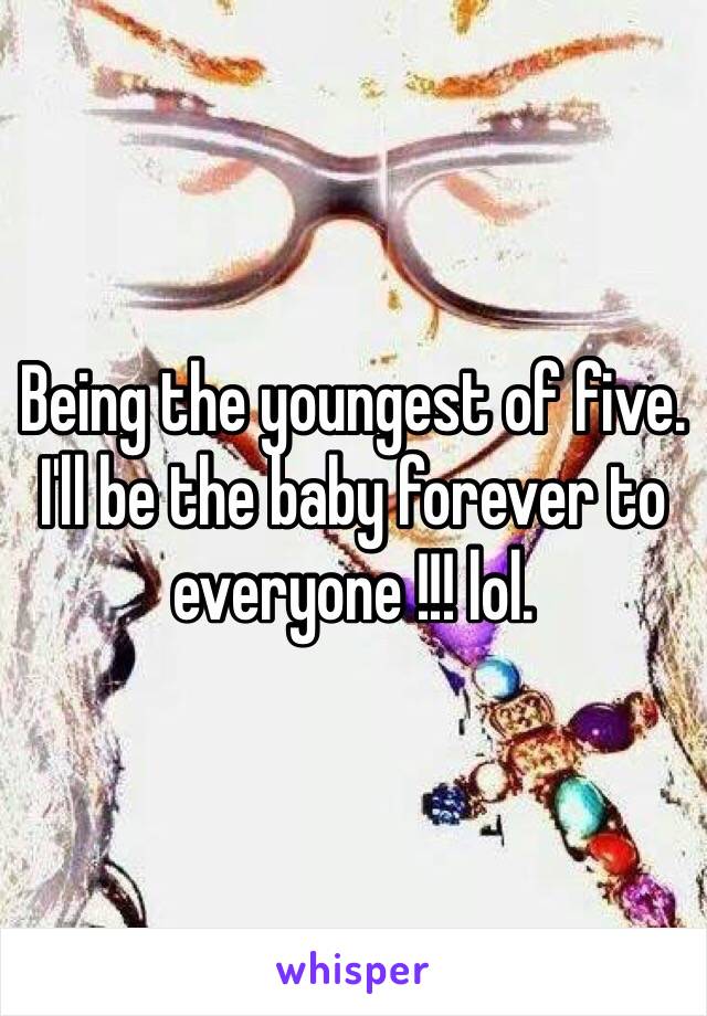 Being the youngest of five. I'll be the baby forever to everyone !!! lol. 