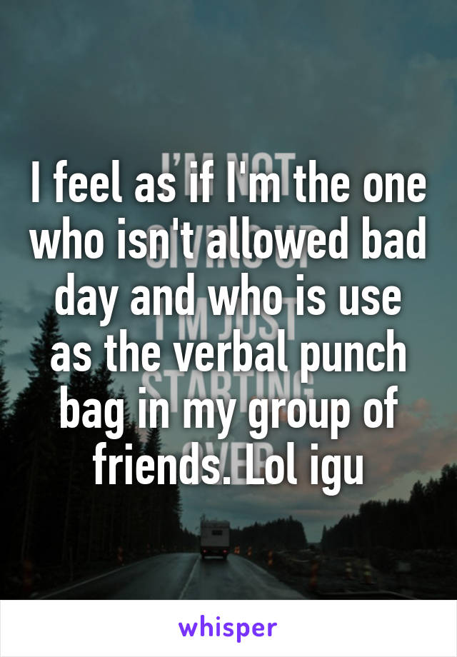 I feel as if I'm the one who isn't allowed bad day and who is use as the verbal punch bag in my group of friends. Lol igu