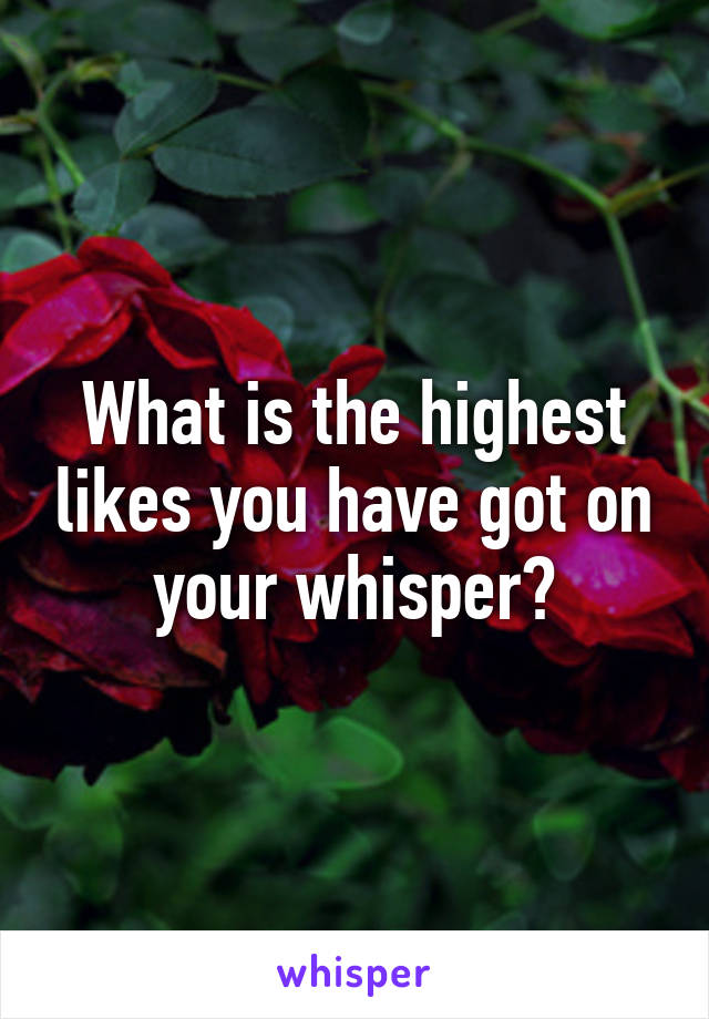 What is the highest likes you have got on your whisper?