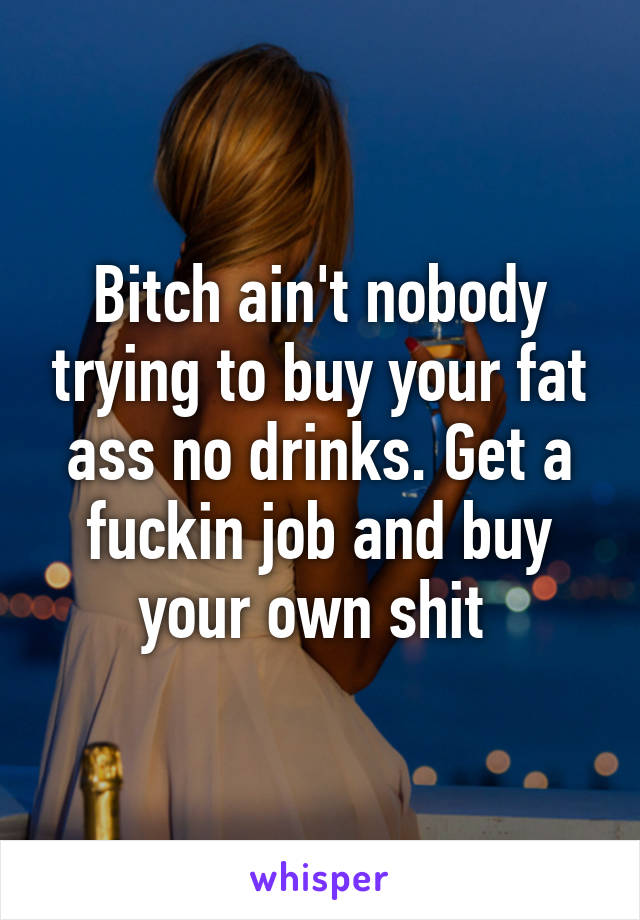 Bitch ain't nobody trying to buy your fat ass no drinks. Get a fuckin job and buy your own shit 