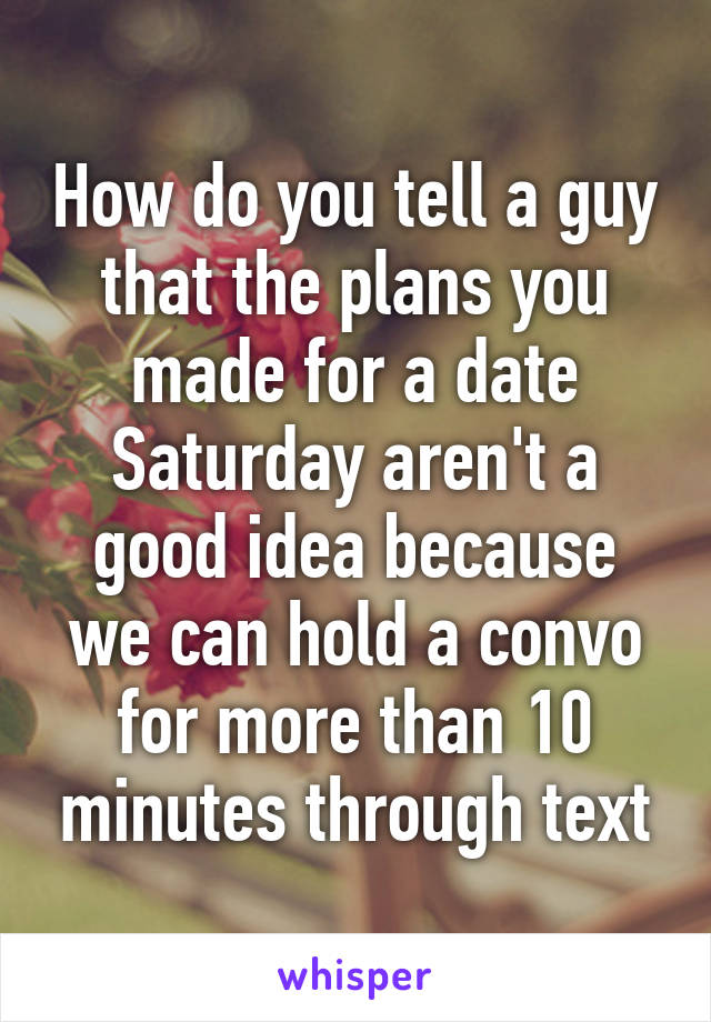 How do you tell a guy that the plans you made for a date Saturday aren't a good idea because we can hold a convo for more than 10 minutes through text