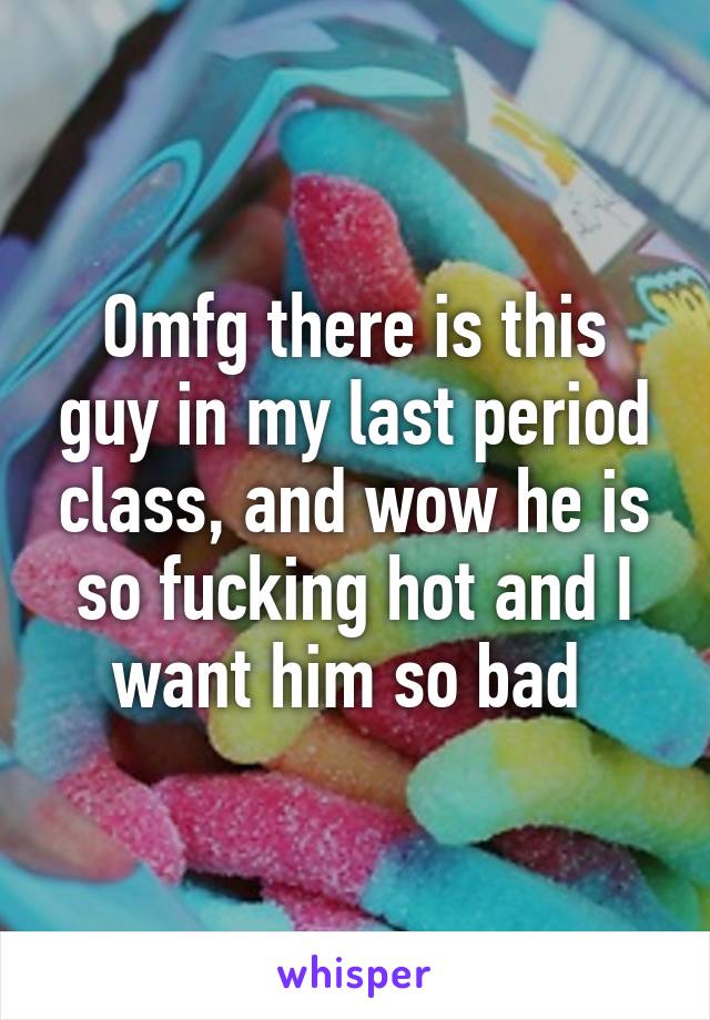 Omfg there is this guy in my last period class, and wow he is so fucking hot and I want him so bad 