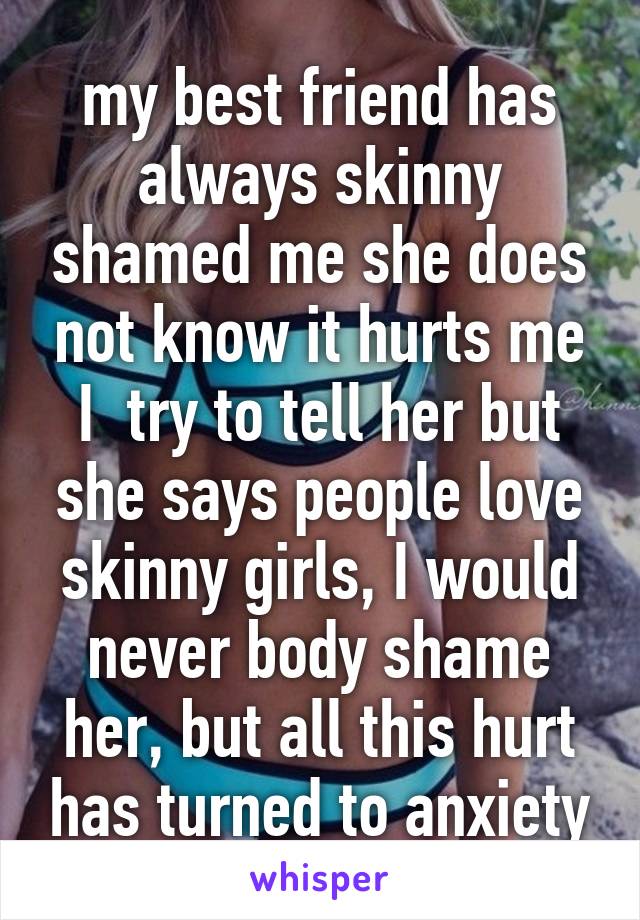 my best friend has always skinny shamed me she does not know it hurts me I  try to tell her but she says people love skinny girls, I would never body shame her, but all this hurt has turned to anxiety