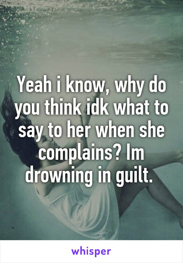 Yeah i know, why do you think idk what to say to her when she complains? Im drowning in guilt. 