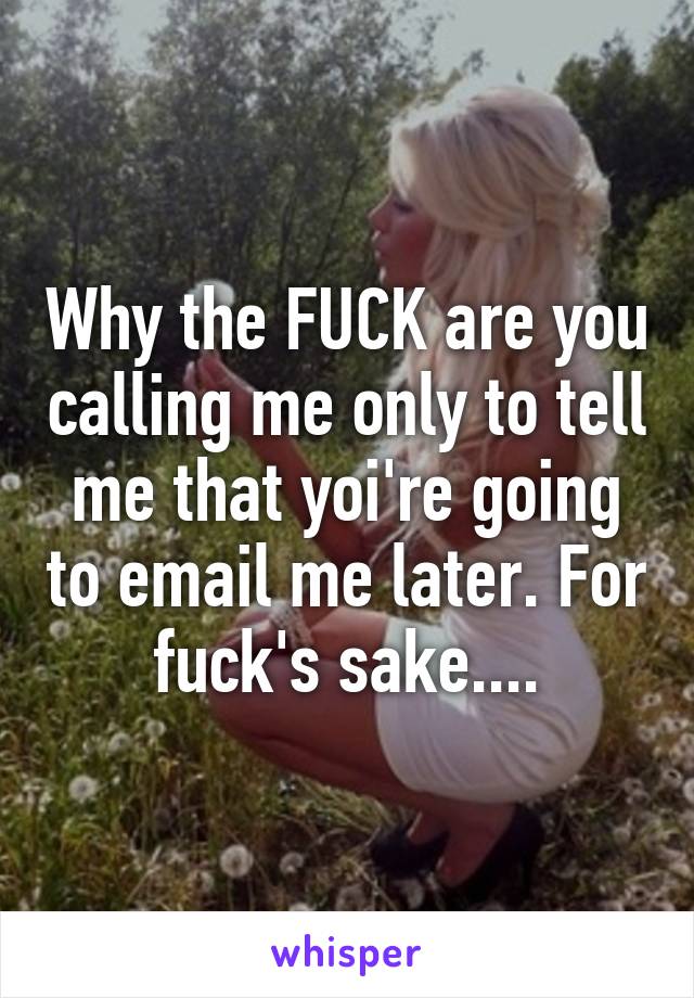 Why the FUCK are you calling me only to tell me that yoi're going to email me later. For fuck's sake....