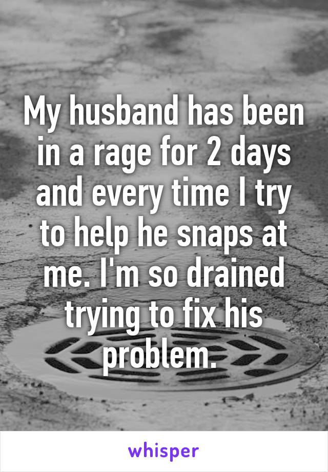 My husband has been in a rage for 2 days and every time I try to help he snaps at me. I'm so drained trying to fix his problem. 