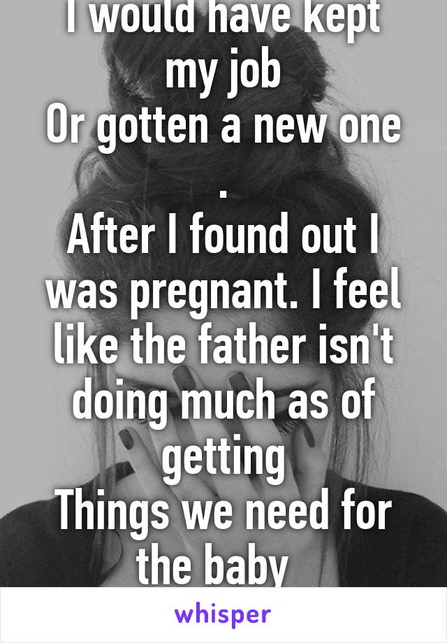 I really wish 
I would have kept my job
Or gotten a new one .
After I found out I was pregnant. I feel like the father isn't doing much as of getting
Things we need for the baby  
To come #ImmaLoser