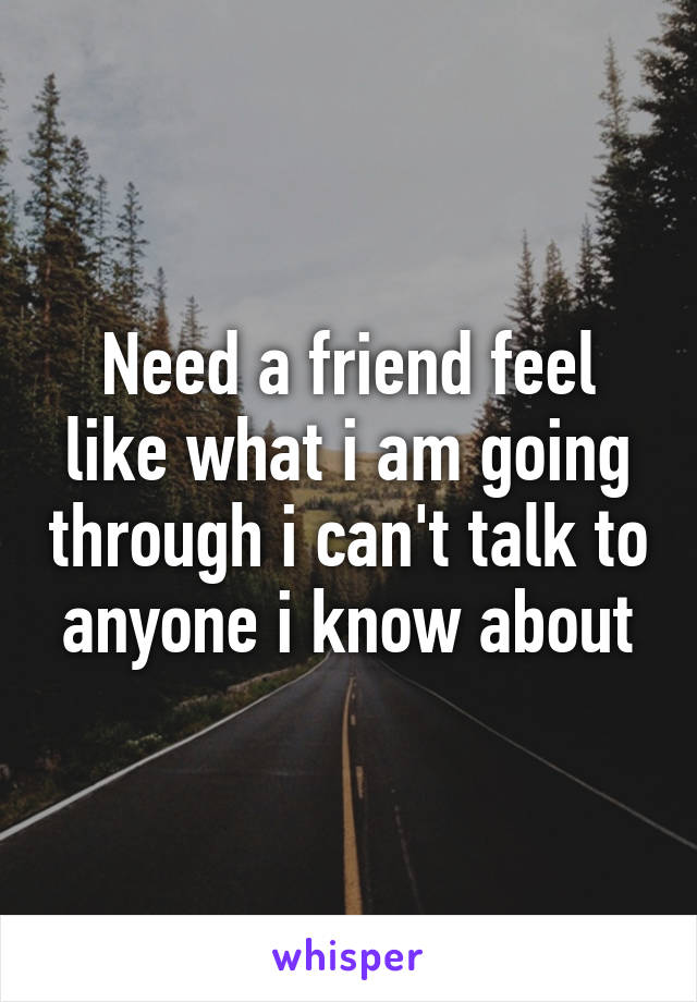 Need a friend feel like what i am going through i can't talk to anyone i know about