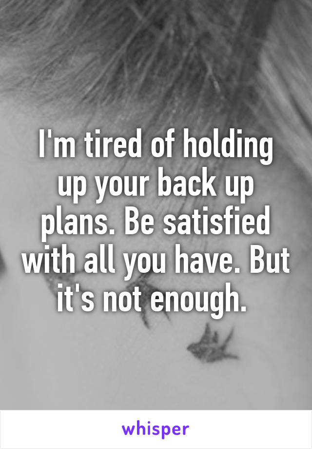 I'm tired of holding up your back up plans. Be satisfied with all you have. But it's not enough. 