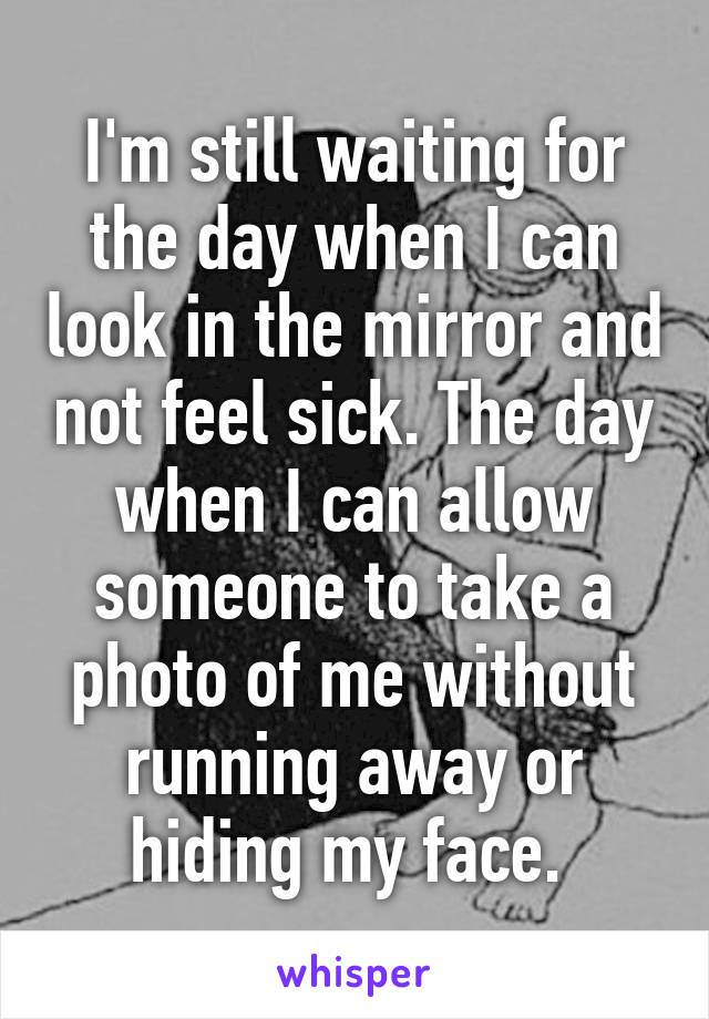 I'm still waiting for the day when I can look in the mirror and not feel sick. The day when I can allow someone to take a photo of me without running away or hiding my face. 