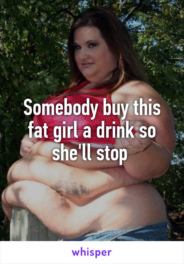 Somebody buy this fat girl a drink so she'll stop 