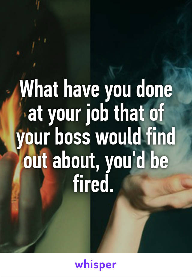 What have you done at your job that of your boss would find out about, you'd be fired. 