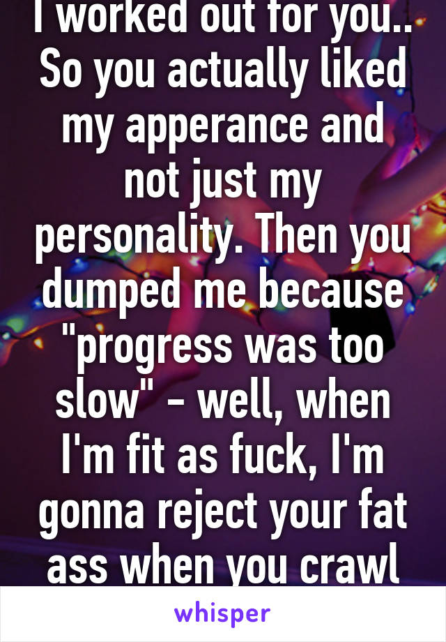 I worked out for you.. So you actually liked my apperance and not just my personality. Then you dumped me because "progress was too slow" - well, when I'm fit as fuck, I'm gonna reject your fat ass when you crawl back. :)