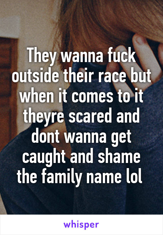 They wanna fuck outside their race but when it comes to it theyre scared and dont wanna get caught and shame the family name lol 