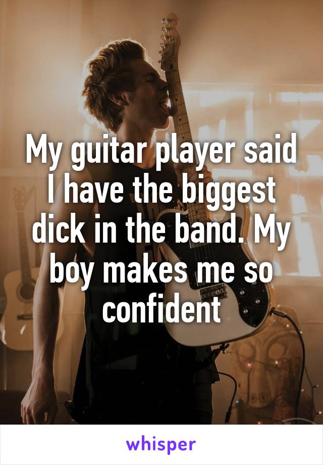 My guitar player said I have the biggest dick in the band. My boy makes me so confident