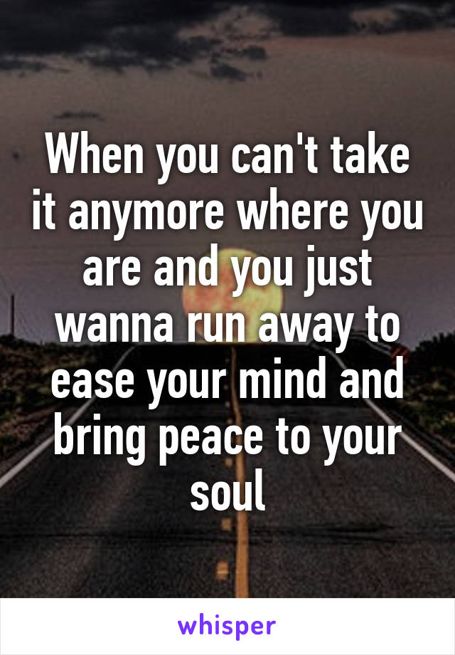 When you can't take it anymore where you are and you just wanna run away to ease your mind and bring peace to your soul