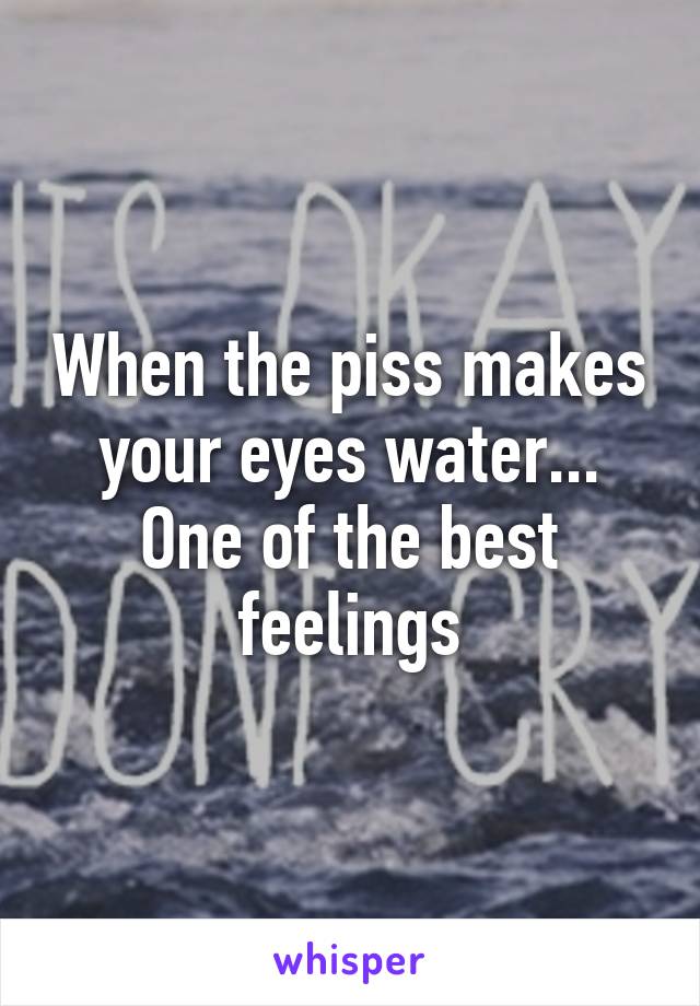 When the piss makes your eyes water... One of the best feelings