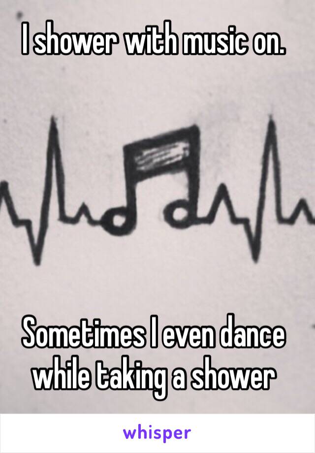 I shower with music on.






Sometimes I even dance while taking a shower