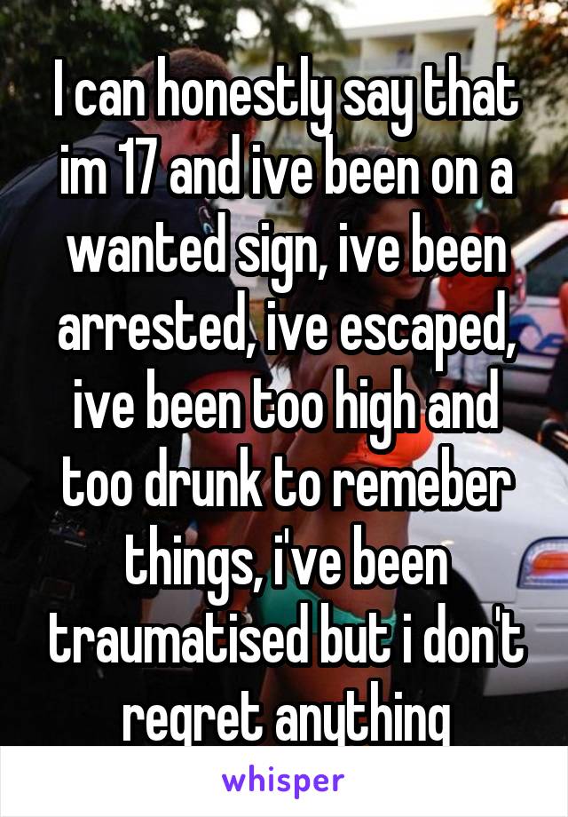 I can honestly say that im 17 and ive been on a wanted sign, ive been arrested, ive escaped, ive been too high and too drunk to remeber things, i've been traumatised but i don't regret anything