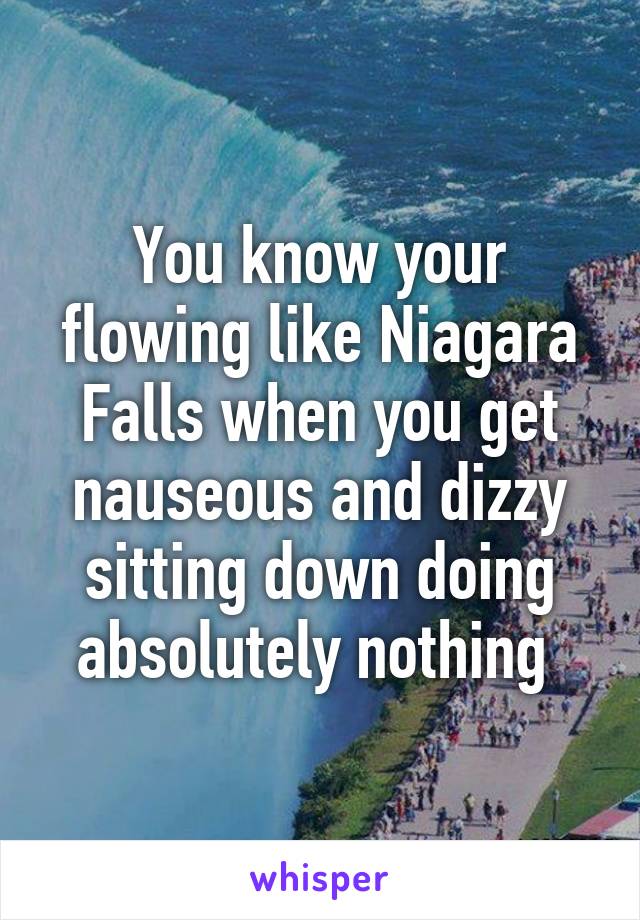 You know your flowing like Niagara Falls when you get nauseous and dizzy sitting down doing absolutely nothing 