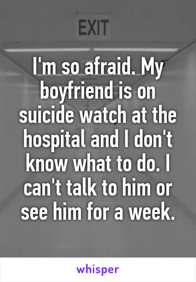 I'm so afraid. My boyfriend is on suicide watch at the hospital and I don't know what to do. I can't talk to him or see him for a week.