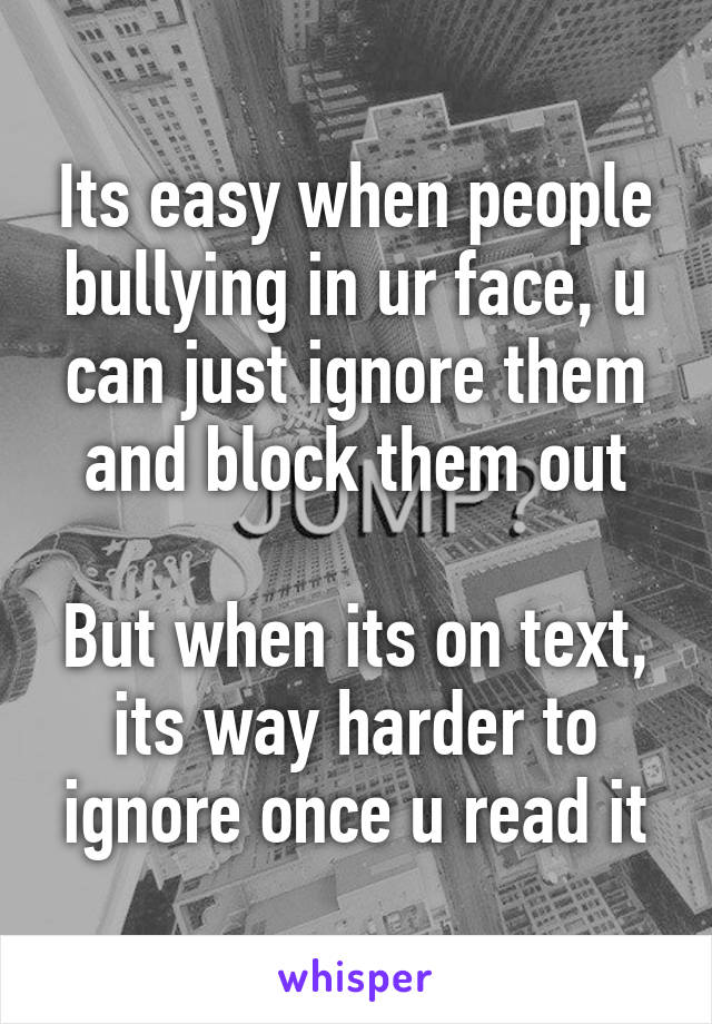 Its easy when people bullying in ur face, u can just ignore them and block them out

But when its on text, its way harder to ignore once u read it