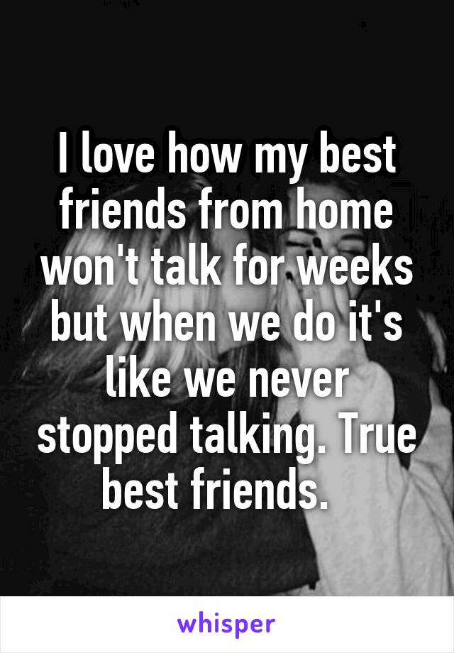 I love how my best friends from home won't talk for weeks but when we do it's like we never stopped talking. True best friends.  