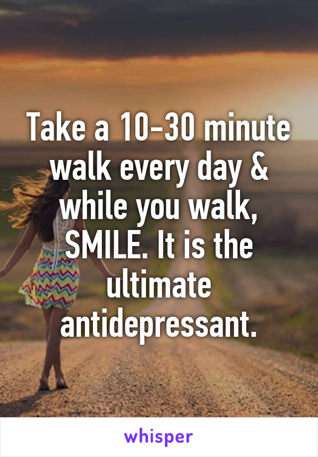 Take a 10-30 minute walk every day & while you walk, SMILE. It is the ultimate antidepressant.