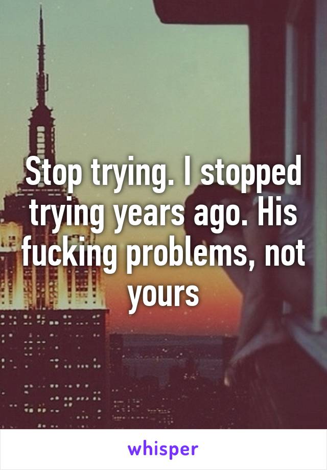 Stop trying. I stopped trying years ago. His fucking problems, not yours