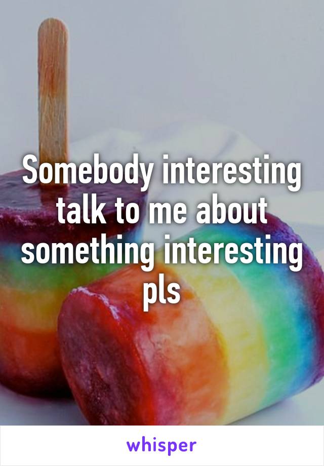 Somebody interesting talk to me about something interesting pls