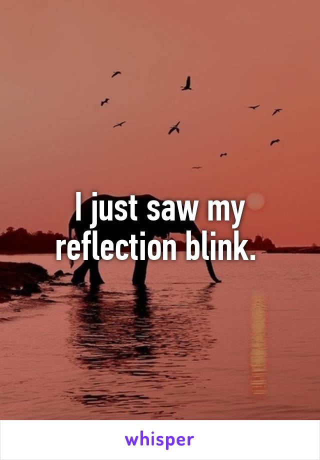 I just saw my reflection blink. 