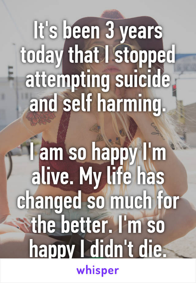 It's been 3 years today that I stopped attempting suicide and self harming.

I am so happy I'm alive. My life has changed so much for the better. I'm so happy I didn't die.