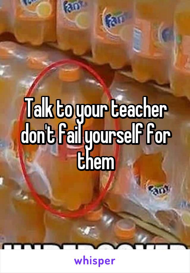 Talk to your teacher don't fail yourself for them