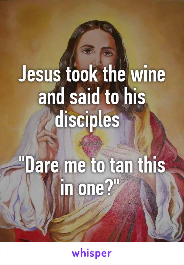 Jesus took the wine and said to his disciples  

"Dare me to tan this in one?" 