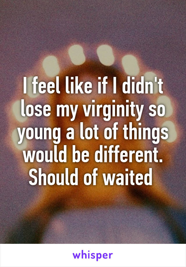 I feel like if I didn't lose my virginity so young a lot of things would be different. Should of waited 