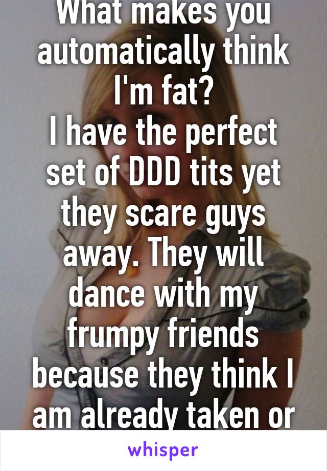 What makes you automatically think I'm fat?
I have the perfect set of DDD tits yet they scare guys away. They will dance with my frumpy friends because they think I am already taken or out of their league 