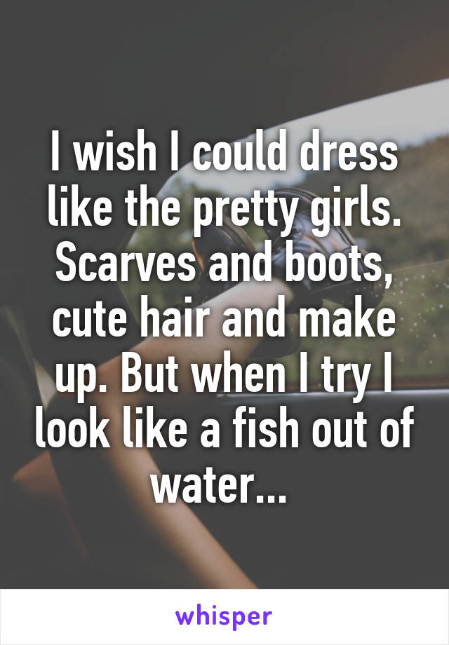 I wish I could dress like the pretty girls. Scarves and boots, cute hair and make up. But when I try I look like a fish out of water... 