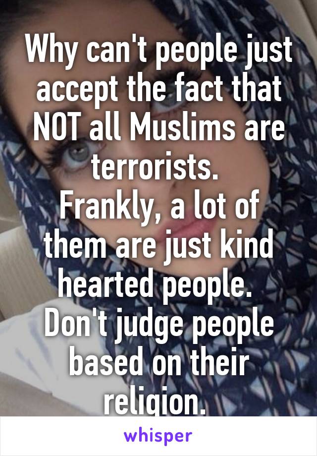 Why can't people just accept the fact that NOT all Muslims are terrorists. 
Frankly, a lot of them are just kind hearted people. 
Don't judge people based on their religion. 