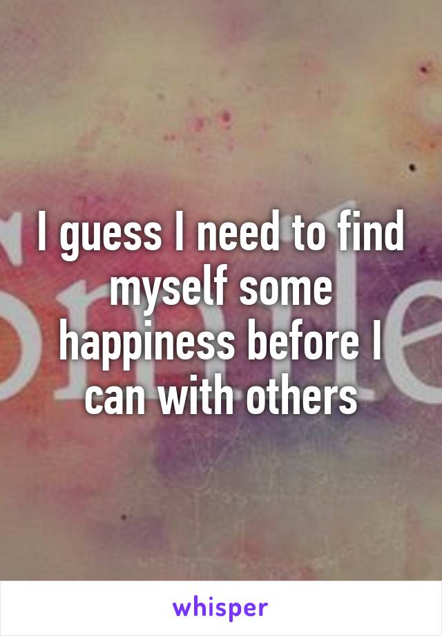 I guess I need to find myself some happiness before I can with others