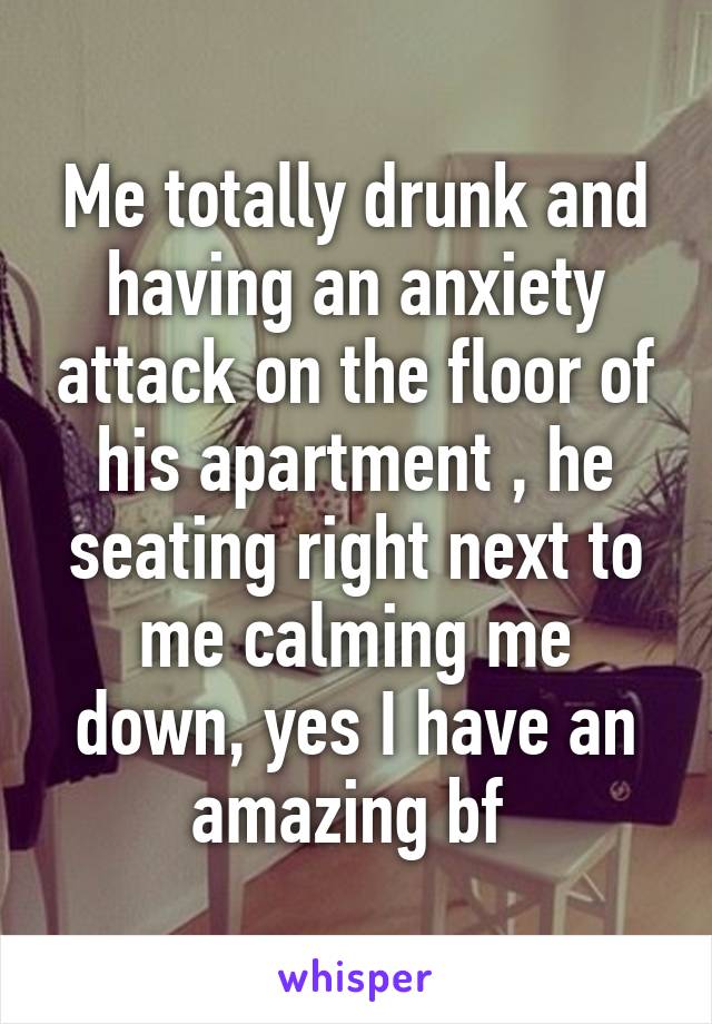 Me totally drunk and having an anxiety attack on the floor of his apartment , he seating right next to me calming me down, yes I have an amazing bf 