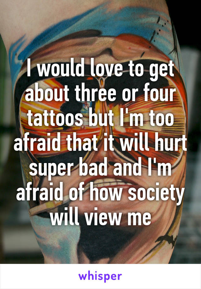 I would love to get about three or four tattoos but I'm too afraid that it will hurt super bad and I'm afraid of how society will view me