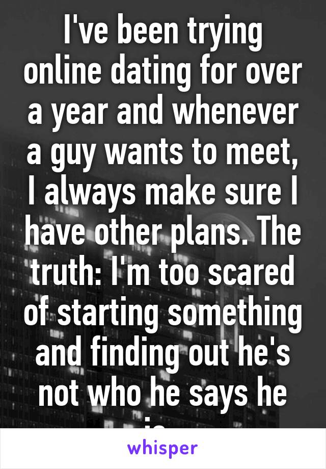 I've been trying online dating for over a year and whenever a guy wants to meet, I always make sure I have other plans. The truth: I'm too scared of starting something and finding out he's not who he says he is. 